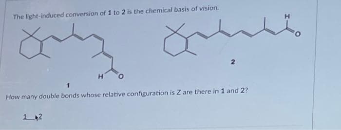 The light-induced conversion of 1 to 2 is the chemical basis of vision.
How many double bonds whose relative configuration is Z are there in 1 and 2?
1 2
