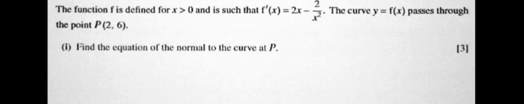 The function f is defined forx> 0 and is such that f'(x) = 2x – . The curve y = f(x) passes through
the point P(2, 6).
(i) Find the equation of the normal to the curve at P.
[3]
