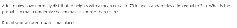 Adult males have normally distributed heights with a mean equal to 70 in and standard deviation equal to 3 in. What is the
probability that a randomly chosen male is shorter than 65 in?
Round your answer to 4 decimal places.
