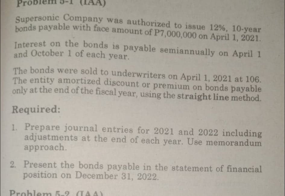 bonds payable with face amount of P7,000,000 on April 1, 2021.
Supersonic Company was authorized to issue 12%, 10-year
Probler
Supersonic Company was authorized to issue 12%, 10-year
Interest on the bonds is payable semiannually on April 1
and October 1 of each year.
The bonds were sold to underwriters on April 1, 2021 at 106.
The entity amortized discount or premium on bonds payable
only at the end of the fiscal year, using the straight line method.
Required:
1. Prepare journal entries for 2021 and 2022 including
adjustments at the end of each year. Use memorandum
approach.
2. Present the bonds payable in the statement of financial
position on December 31, 2022.
Prohlem 5-2 (TAA)
