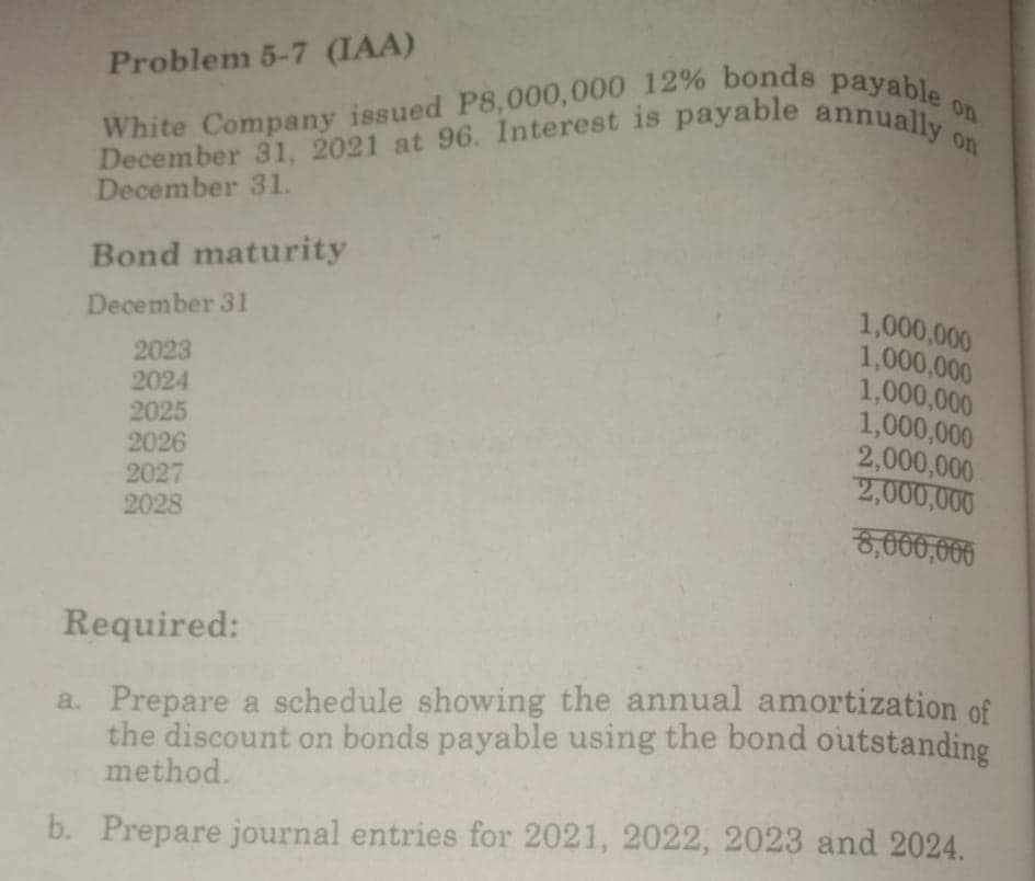 White Company issued P8,000,000 12% bonds payable c
December 31, 2021 at 96. Interest is payable annually o
Problem 5-7 (IAA)
on
on
December 31.
Bond maturity
1,000,000
1,000,000
1,000,000
1,000,000
2,000,000
2,000,000
December 31
2023
2024
2025
2026
2027
2028
8,660,666
Required:
a. Prepare a schedule showing the annual amortization of
the discount on bonds payable using the bond outstanding
method.
b. Prepare journal entries for 2021, 2022, 2023 and 2024.
