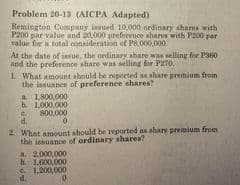 Problem 20-13 (AICPA Adapted)
Remington Company insued 10,000 ordinary shares with
P200 par value and 20,000 preference shares with P200 par
value for a total oonsideration of P8,000,000.
At the date of issue, the ordinary share was selling for P360
and the preference share was selling for P270,
1 What amount should be reported ns share premium from
the issuance of preference shares?
a 1800,000
b. 1.000,000
800,000
0.
C.
2 What amount should be reported as share premium from
the insuance of ordinary shares?
a. 2000,000
h 1.00,000
C. 1,200,000
d.
