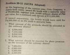 Problem 20-12 (AICPA Adapted)
At the beginning of the current year, Cove Company,
doely-held entity, issued ON bonda with a maturity value
of P6,000,000, together with 10,000 ordinary shares of P50
par value, for a combined eash amount of PIL.000.000.
If iasued separately, the bonda would have sold for
P4,000,000 on an 8% yield to maturity basia
1 What amount of the proceeda should be allocated to
the ordinary shares?
a. 4.000,000
b. 7,000,000
8,000,000
d. 5,000,000
2 What amount should be reported for share premium
on the issuance of the ordinary sharee?
A 7,600,000
b6,500,000
e. 5,500,000
d. 4.300,000
