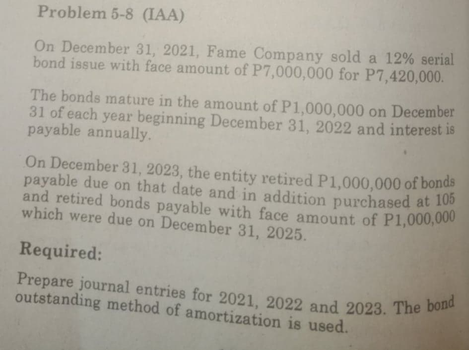payable due on that date and in addition purchased at 105
Prepare journal entries for 2021, 2022 and 2023. The bond
and retired bonds payable with face amount of P1,000,000
Problem 5-8 (IAA)
On December 31, 2021, Fame Company sold a 12% serial
bond issue with face amount of P7,000,000 for P7,420,000.
The bonds mature in the amount of P1,000,000 on December
31 of each year beginning December 31, 2022 and interest is
payable annually.
On December 31, 2023, the entity retired P1,000,000 of bonds
payable due on that date and in addition purchased at 10
which were due on December 31, 2025.
Required:
outstanding method of amortization is used.
