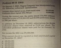 Problem 20-10 (IAA)
On January 1, 2021, Negros Company waa incorporated with
the following authorized capitalitation:
Ordinary ahare capital, no par, PI00 atated value
Preference share capital, 10%. PO par
20.000.000
10.000.000
During the carrent year, the entity issued 150,000 ordinar
ahares for a total of P18,000,000 and 50,000 preference shares
at P60 per share
In addition, on December 15, 2021, subecriptions for 20,000
preference shares were received at PI00 per share. The
subscribed preference shares were paid for on January 15,
2022
Net income for 2021 was PS,000,000.
What amount abould be reported as lotal contributed capital
on December 31, 20217
a. 28,000,000
b. 21,000,000
e 23.000,000
26,000 000
