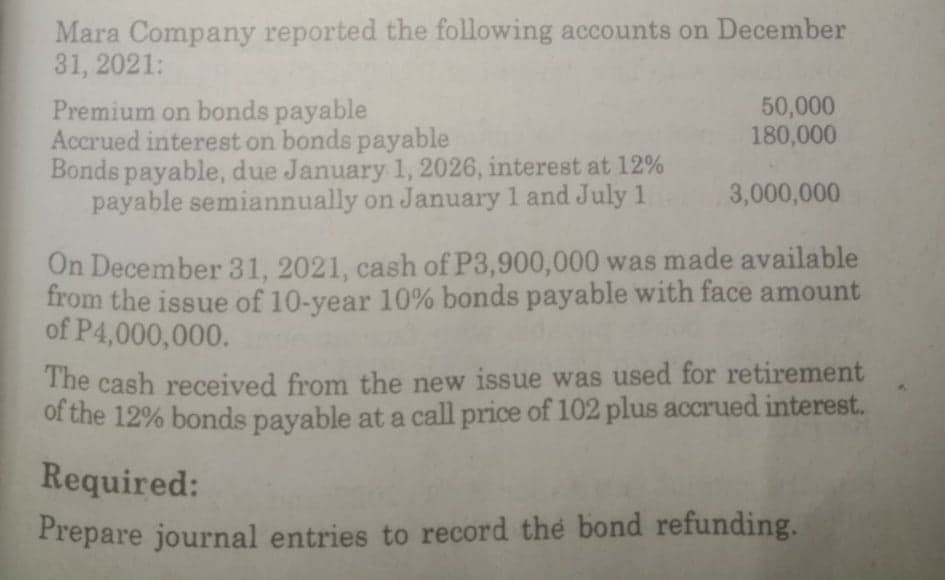 Mara Company reported the following accounts on December
31, 2021:
50,000
180,000
Premium on bonds payable
Accrued interest on bonds payable
Bonds payable, due January 1, 2026, interest at 12%
payable semiannually on January 1 and July 1
3,000,000
On December 31, 2021, cash of P3,900,000 was made available
from the issue of 10-year 10% bonds payable with face amount
of P4,000,000.
The cash received from the new issue was used for retirement
of the 12% bonds payable at a call price of 102 plus accrued interest.
Required:
Prepare journal entries to record the bond refunding.

