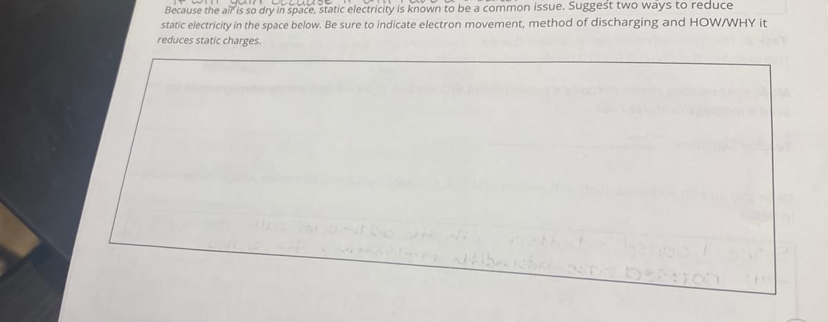 your
becau
Because the air is so dry in space, static electricity is known to be a common issue. Suggest two ways to reduce
static electricity in the space below. Be sure to indicate electron movement, method of discharging and HOW/WHY it
reduces static charges.