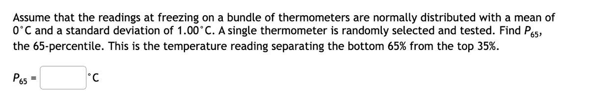 Assume that the readings at freezing on a bundle of thermometers are normally distributed with a mean of
0°C and a standard deviation of 1.00°C. A single thermometer is randomly selected and tested. Find P5,
the 65-percentile. This is the temperature reading separating the bottom 65% from the top 35%.
P65
