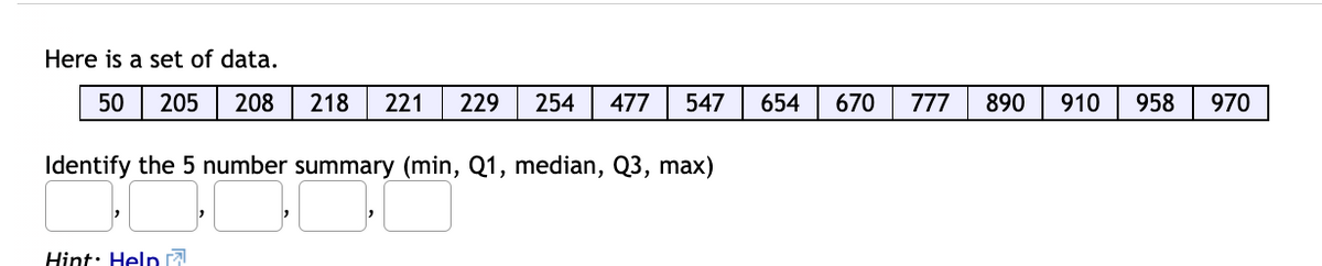 Here is a set of data.
50
205
208
218
221
229
254
477
547
654
670
777
890
910
958
970
Identify the 5 number summary (min, Q1, median, Q3, max)
Hint: Help 7
