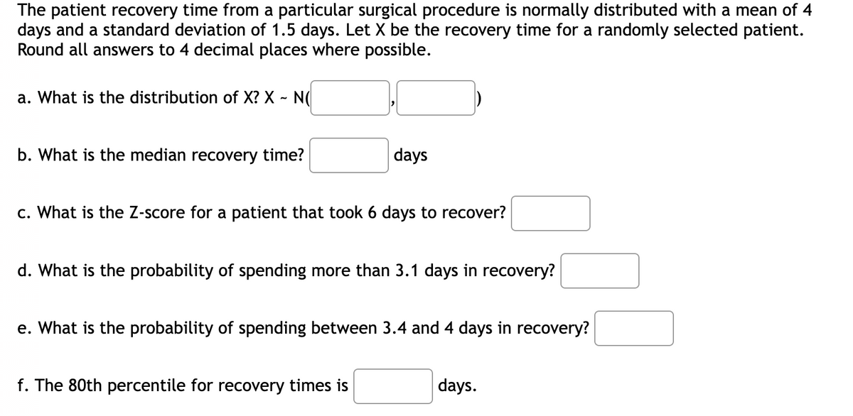 The patient recovery time from a particular surgical procedure is normally distributed with a mean of 4
days and a standard deviation of 1.5 days. Let X be the recovery time for a randomly selected patient.
Round all answers to 4 decimal places where possible.
a. What is the distribution of X? X - N(
b. What is the median recovery time?
days
c. What is the Z-score for a patient that took 6 days to recover?
d. What is the probability of spending more than 3.1 days in recovery?
e. What is the probability of spending between 3.4 and 4 days in recovery?
f. The 80th percentile for recovery times is
days.
