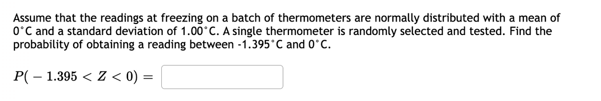 Assume that the readings at freezing on a batch of thermometers are normally distributed with a mean of
0°C and a standard deviation of 1.00°C. A single thermometer is randomly selected and tested. Find the
probability of obtaining a reading between -1.395°C and 0°C.
P( – 1.395 < Z < 0) =
