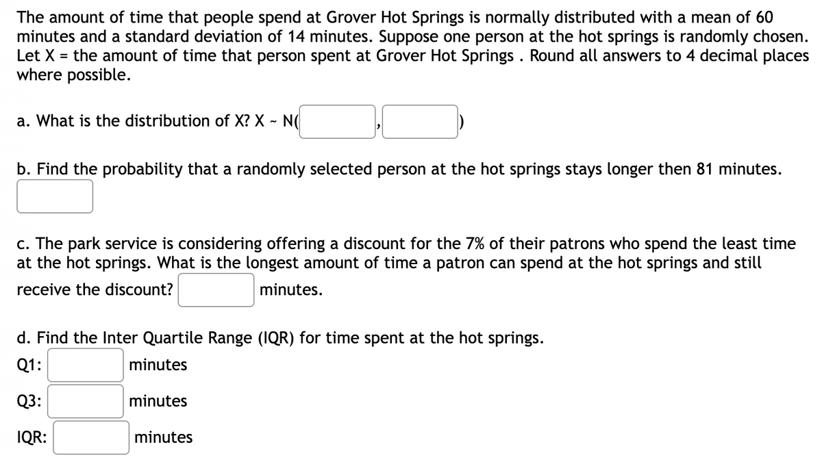 The amount of time that people spend at Grover Hot Springs is normally distributed with a mean of 60
minutes and a standard deviation of 14 minutes. Suppose one person at the hot springs is randomly chosen.
Let X = the amount of time that person spent at Grover Hot Springs . Round all answers to 4 decimal places
where possible.
a. What is the distribution of X? X - N(
b. Find the probability that a randomly selected person at the hot springs stays longer then 81 minutes.
c. The park service is considering offering a discount for the 7% of their patrons who spend the least time
at the hot springs. What is the longest amount of time a patron can spend at the hot springs and still
receive the discount?
minutes.
d. Find the Inter Quartile Range (IQR) for time spent at the hot springs.
Q1:
minutes
Q3:
minutes
IQR:
minutes

