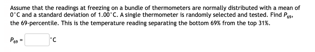 Assume that the readings at freezing on a bundle of thermometers are normally distributed with a mean of
0°C and a standard deviation of 1.00°C. A single thermometer is randomly selected and tested. Find P9,
the 69-percentile. This is the temperature reading separating the bottom 69% from the top 31%.
P69
%3D
