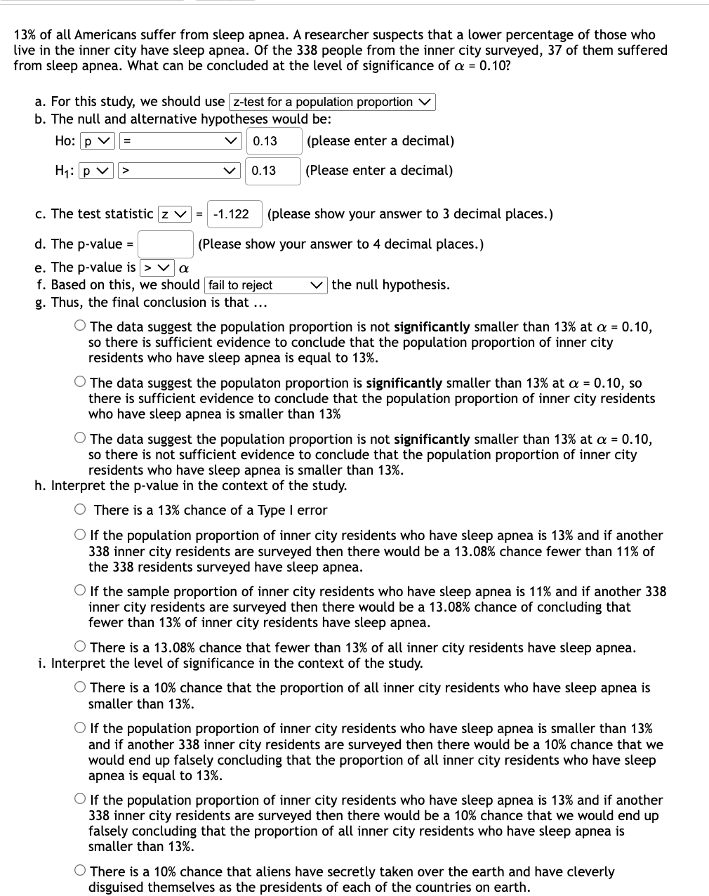 13% of all Americans suffer from sleep apnea. A researcher suspects that a lower percentage of those who
live in the inner city have sleep apnea. Of the 338 people from the inner city surveyed, 37 of them suffered
from sleep apnea. What can be concluded at the level of significance of a = 0.10?
a. For this study, we should use z-test for a population proportion
b. The null and alternative hypotheses would be:
Ho: p v
0.13
(please enter a decimal)
H1: p v
0.13
(Please enter a decimal)
>
c. The test statistic z
-1.122
(please show your answer to 3 decimal places.)
d. The p-value =
(Please show your answer to 4 decimal places.)
e. The p-value is > va
f. Based on this, we should fail to reject
the null hypothesis.
g. Thus, the final conclusion is that ...
O The data suggest the population proportion is not significantly smaller than 13% at a = 0.10,
so there is sufficient evidence to conclude that the population proportion of inner city
residents who have sleep apnea is equal to 13%.
O The data suggest the populaton proportion is significantly smaller than 13% at a = 0.10, so
there is sufficient evidence to conclude that the population proportion of inner city residents
who have sleep apnea is smaller than 13%
O The data suggest the population proportion is not significantly smaller than 13% at a = 0.10,
so there is not sufficient evidence to conclude that the population proportion of inner city
residents who have sleep apnea is smaller than 13%.
h. Interpret the p-value in the context of the study.
O There is a 13% chance of a Type I error
O If the population proportion of inner city residents who have sleep apnea is 13% and if another
338 inner city residents are surveyed then there would be a 13.08% chance fewer than 11% of
the 338 residents surveyed have sleep apnea.
O If the sample proportion of inner city residents who have sleep apnea is 11% and if another 338
inner city residents are surveyed then there would be a 13.08% chance of concluding that
fewer than 13% of inner city residents have sleep apnea.
O There is a 13.08% chance that fewer than 13% of all inner city residents have sleep apnea.
i. Interpret the level of significance in the context of the study.
O There is a 10% chance that the proportion of all inner city residents who have sleep apnea is
smaller than 13%.
O If the population proportion of inner city residents who have sleep apnea is smaller than 13%
and if another 338 inner city residents are surveyed then there would be a 10% chance that we
would end up falsely concluding that the proportion of all inner city residents who have sleep
apnea is equal to 13%.
O If the population proportion of inner city residents who have sleep apnea is 13% and if another
338 inner city residents are surveyed then there would be a 10% chance that we would end up
falsely concluding that the proportion of all inner city residents who have sleep apnea is
smaller than 13%.
There is a 10% chance that aliens have secretly taken over the earth and have cleverly
disguised themselves as the presidents of each of the countries on earth.
