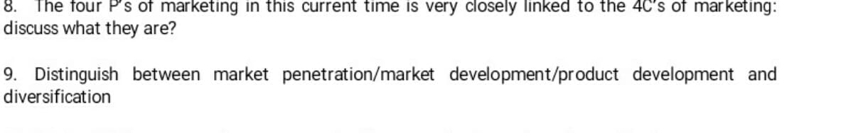 8. The four P's of marketing in this current time is very closely linked to the 4C's of marketing:
discuss what they are?
9. Distinguish between market penetration/market development/product development and
diversification