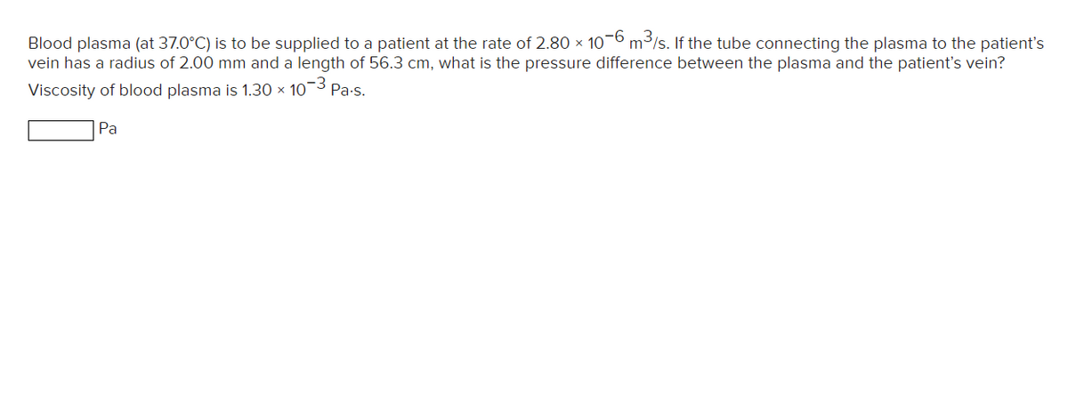 Blood plasma (at 37.0°C) is to be supplied to a patient at the rate of 2.80 x 10-6 m3/s. If the tube connecting the plasma to the patient's
vein has a radius of 2.00 mm and a length of 56.3 cm, what is the pressure difference between the plasma and the patient's vein?
Viscosity of blood plasma is 1.30 × 103 Pa-s.
Pa
