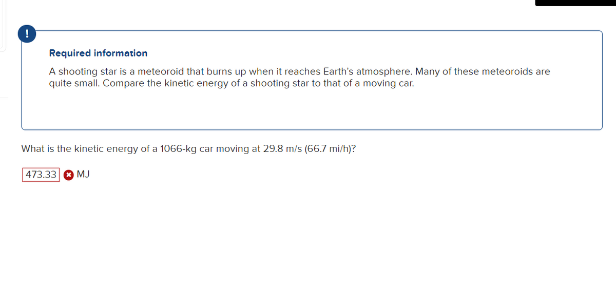 !
Required information
A shooting star is a meteoroid that burns up when it reaches Earth's atmosphere. Many of these meteoroids are
quite small. Compare the kinetic energy of a shooting star to that of a moving car.
What is the kinetic energy of a 1066-kg car moving at 29.8 m/s (66.7 mi/h)?
|473.33 * MJ
