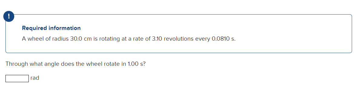 !
Required information
A wheel of radius 30.0 cm is rotating at a rate of 3.10 revolutions every 0.0810 s.
Through what angle does the wheel rotate in 1.00 s?
rad
