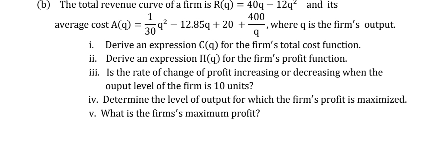 The total revenue curve of a firm is R(q) = 40q – 12q² and its
400
average cost A(q) =9? – 12.85q + 20 +
-, where q is the firm's output.
Derive an expression C(q) for the firm's total cost function.
ii. Derive an expression II(q) for the firm's profit function.
iii. Is the rate of change of profit increasing or decreasing when the
ouput level of the firm is 10 units?

