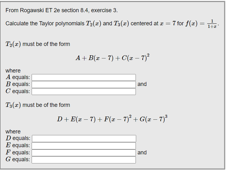From Rogawski ET 2e section 8.4, exercise 3.
7 for f(x) = 1+a'
1
Calculate the Taylor polynomials T2(x) and T3(x) centered at æ
T2(x) must be of the form
A + B(x – 7) + C(x – 7)²
where
A equals:
B equals:
C equals:
and
T3(x) must be of the form
D+E(x – 7) + F(x – 7)° + G(x – 7)*
-
where
D equals:
E equals: |
F equals:
G equals:
and
