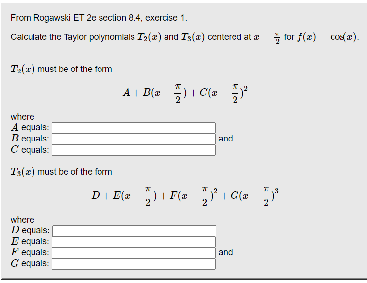 From Rogawski ET 2e section 8.4, exercise 1.
Calculate the Taylor polynomials T2(x) and T3(x) centered at æ
for f(x) = cos(x).
T2(x) must be of the form
A + B(x – ) + C(x -
2
where
A equals:
B equals:
C equals: |
|and
T3(x) must be of the form
D+ E(x - + F(z - + G(z - "
3
D+E(x
+ G(r -
where
D equals:
E equals:
F equals:
G equals:
and
