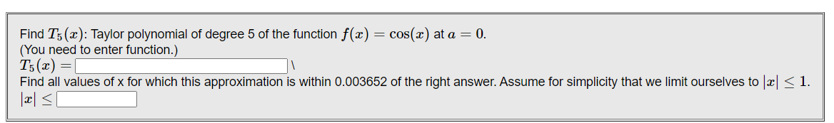 Find T; (x): Taylor polynomial of degree 5 of the function f(x)
(You need to enter function.)
T3(x) = [
Find all values of x for which this approximation is within 0.003652 of the right answer. Assume for simplicity that we limit ourselves to x <1.
cos(x) at a = 0.
