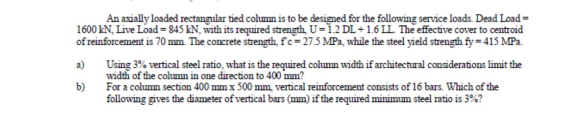 An axially loaded rectangular tied column is to be designed for the following service loads. Dead Load =
1600 kN, Live Load = 845 kN, with its required strength, U=1.2 DL+1.6 LL. The effective cover to centroid
of reinforcement is 70 mm. The concrete strength, f'c= 27.5 MPa, while the steel yield strength fy= 415 MPa.
a)
Using 3% vertical steel ratio, what is the required column width if architectural considerations limit the
width of the column in one direction to 400 mm?
For a column section 400 mm x 500 mm, vertical reinforcement consists of 16 bars. Which of the
following gives the diameter of vertical bars (mm) if the required minimum steel ratio is 3%?
b)
