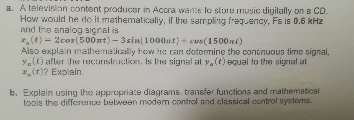 a. A television content producer in Accra wants to store music digitally on a CD.
How would he do it mathematically, if the sampling frequency, Fs is 0.6 kHz
and the analog signal is
x(t) = 2cos(500nt) – 3sin(1000nt)+ cos(1500nt)
Also explain mathematically how he can determine the continuous time signal,
ya(t) after the reconstruction. Is the signal at y.(t) equal to the signal at
xa(t)? Explain.
%3D
C
b. Explain using the appropriate diagrams, transfer functions and mathematical
tools the difference between modern control and classical control systems.
