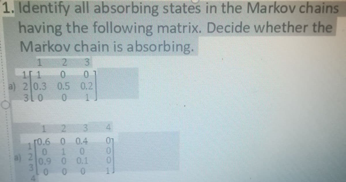 1. Identify all absorbing states in the Markov chains
having the following matrix. Decide whether the
Markov chain is absorbing.
1
2.
a) 2 0.3 0.5 0.2
310
0.
1.
r0.6 0 0.4
1
0.
a) 2
0.9
0 0.1
01
0.
11
3.
1.
