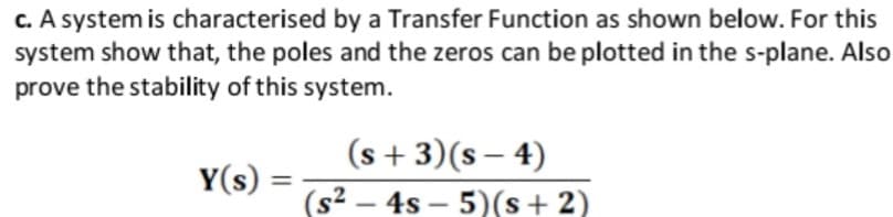 c. A system is characterised by a Transfer Function as shown below. For this
system show that, the poles and the zeros can be plotted in the s-plane. Also
prove the stability of this system.
(s + 3)(s – 4)
(s2 – 4s – 5)(s+ 2)
Y(s) =
-
-
