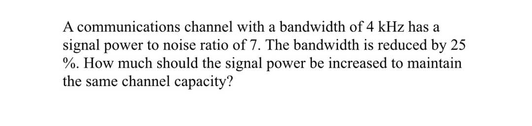A communications channel with a bandwidth of 4 kHz has a
signal power to noise ratio of 7. The bandwidth is reduced by 25
%. How much should the signal power be increased to maintain
the same channel capacity?