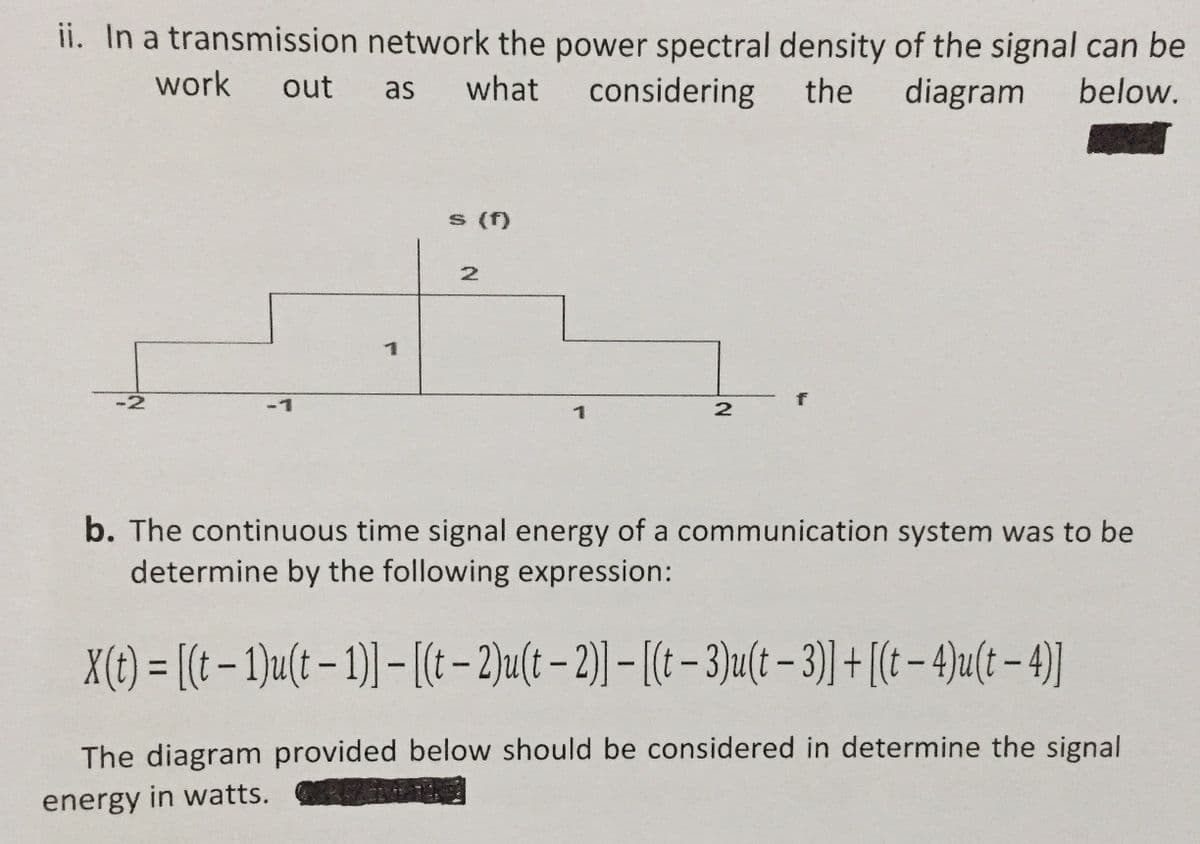 ii. In a transmission network the power spectral density of the signal can be
work
out
what
considering
the
diagram
below.
as
s (f)
-2
L-
b. The continuous time signal energy of a communication system was to be
determine by the following expression:
X({1) = [(t – 1)u(t – 1) – [(t-2)u(t – 2) – [( - 3)u(t – 3) + [(t – 4)u(t – 4]
The diagram provided below should be considered in determine the signal
energy in watts.
21
N.
