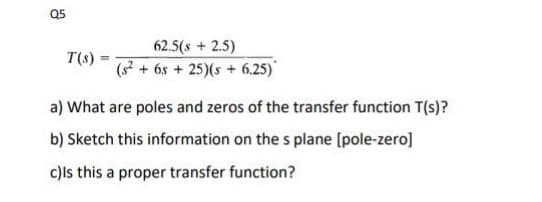 Q5
T(s)
-
62.5(8 + 2.5)
(² + 6s+25)(s+ 6.25)
a) What are poles and zeros of the transfer function T(s)?
b) Sketch this information on the s plane [pole-zero]
c) Is this a proper transfer function?