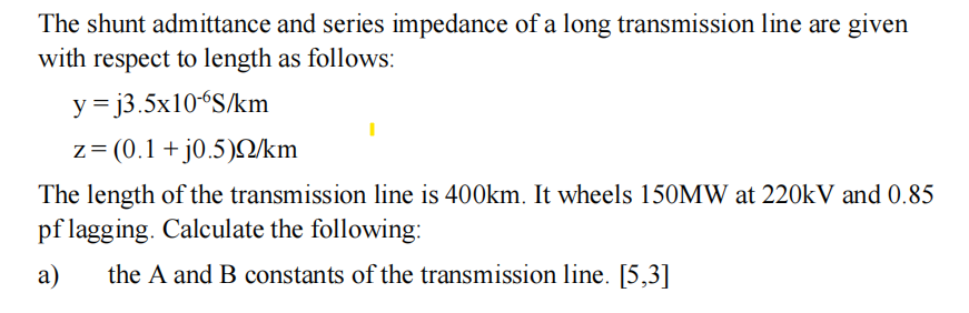 The shunt admittance and series impedance of a long transmission line are given
with respect to length as follows:
y
=j3.5x10-6S/km
z = (0.1 + j0.5)Q/km
The length of the transmission line is 400km. It wheels 150MW at 220kV and 0.85
pf lagging. Calculate the following:
a) the A and B constants of the transmission line. [5,3]