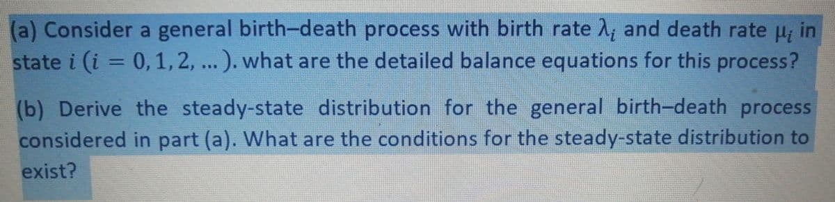 (a) Consider a general birth-death process with birth rate A, and death rate u; in
state i (i = 0,1, 2, ...). what are the detailed balance equations for this process?
%3D
(b) Derive the steady-state distribution for the general birth-death process
considered in part (a). What are the conditions for the steady-state distribution to
exist?
