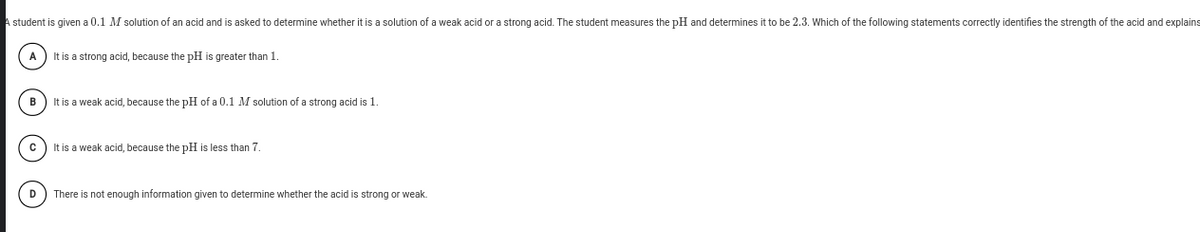 A student is given a 0.1 M solution of an acid and is asked to determine whether it is a solution of a weak acid or a strong acid. The student measures the pH and determines it to be 2.3. Which of the following statements correctly identifies the strength of the acid and explains
It is a strong acid, because the pH is greater than 1.
B
It is a weak acid, because the pH of a 0.1 M solution of a strong acid is 1.
It is a weak acid, because the pH is less than 7.
D) There is not enough information given to determine whether the acid is strong or weak.
