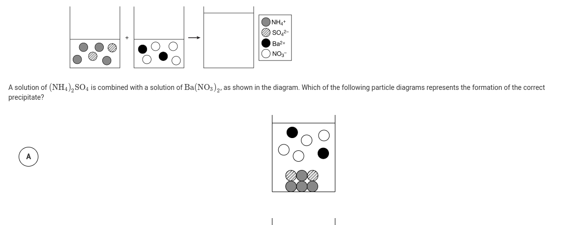NHạt
So,2-
Ba2+
ONO3
A solution of (NH4), SO4 is combined with a solution of Ba(NO3),, as shown in the diagram. Which of the following particle diagrams represents the formation of the correct
precipitate?
A
