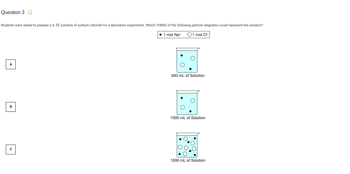 Question 3 A
Students were asked to prepare a 4 M solution of sodium chloride for a laboratory experiment. Which THREE of the following particle diagrams could represent the solution?
1 mol Nat
O1 mol C-
A
500 mL of Solution
в
1000 mL of Solution
1500 mL of Solution
