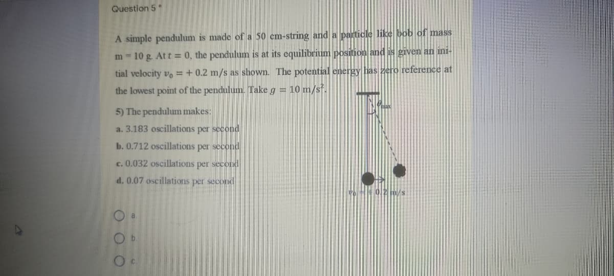 Question 5*
A simple pendulum is made of a 50 cm-string and a particle like bob of mass
m = 10 g. Att = 0, the pendulum is at its equilibrium position and is given an ini-
tial velocity vo =+ 0.2 m/s as shown. The potential energy has zero reference at
the lowest point of the pendulum. Take g = 10 m/s².
5) The pendulum makes:
a. 3.183 oscillations per second
b. 0.712 oscillations per second
c. 0.032 oscillations per second
d. 0.07 oscillations per second
b.
O O O
