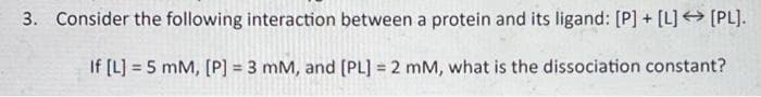3. Consider the following interaction between a protein and its ligand: [P] + [L] → [PL].
If [L] = 5 mM, [P] = 3 mM, and [PL] = 2 mM, what is the dissociation constant?