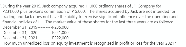 7. During the year 2019, Jack company acquired 11,000 ordinary shares of Jill Company for
P231,000 plus broker's commission of P 5,000. The shares acquired by Jack are not intended for
trading and Jack does not have the ability to exercise significant influence over the operating and
financial policies of Jill. The market value of these shares for the last three years are as follows:
December 31, 2019---P235,000
December 31, 2020------
-----
--P241,000
December 31, 2021---------P222,000
How much unrealized loss on equity investment is recognized in profit or loss for the year 2021?
