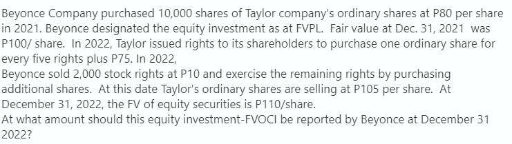 Beyonce Company purchased 10,000 shares of Taylor company's ordinary shares at P80 per share
in 2021. Beyonce designated the equity investment as at FVPL. Fair value at Dec. 31, 2021 was
P100/share. In 2022, Taylor issued rights to its shareholders to purchase one ordinary share for
every five rights plus P75. In 2022,
Beyonce sold 2,000 stock rights at P10 and exercise the remaining rights by purchasing
additional shares. At this date Taylor's ordinary shares are selling at P105 per share. At
December 31, 2022, the FV of equity securities is P110/share.
At what amount should this equity investment-FVOCI be reported by Beyonce at December 31
2022?