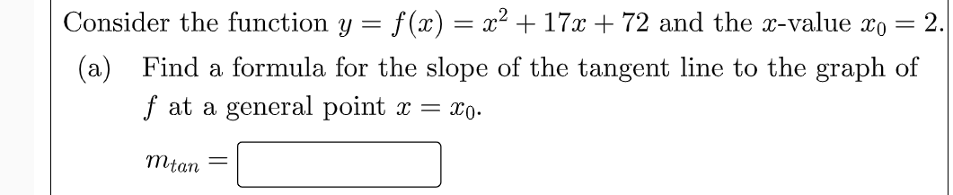 Consider the function y =
f (x) = x2 + 17x + 72 and the x-value xo = 2.
(a) Find a formula for the slope of the tangent line to the graph of
f at a general point x = xo.
mtan
%3|

