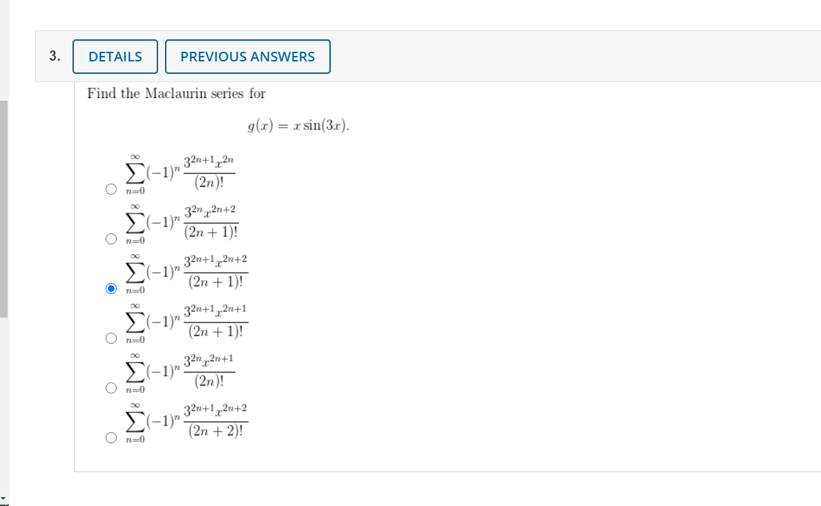 3.
DETAILS
PREVIOUS ANSWERS
Find the Maclaurin series for
g(x) = x sin(3x).
32n+1,2n
>(-1)"
(2n)!
n=0
32n 2n+2
E(-1)"
(2n + 1)!
n=0
32n+1,2n+2
(2n + 1)!
>(-1)"
n=0
00
32n+1,2n+1
E(-1)".
(2n + 1)!
n=0
32n2n+1
>(-1)"
(2n)!
O n=0
32n+1,2n+2
E(-1)".
(2n + 2)!
n=0
