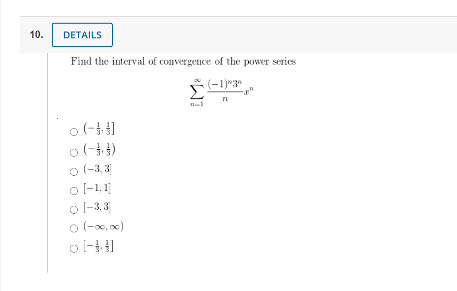 10.
DETAILS
Find the interval of convergence of the power series
(-1)"3"
-x"
n=1
o (-)
o (-1)
o (-3, 3]
o l-1,1]
o l-3, 3]
o (-0, 00)
o l- ]
