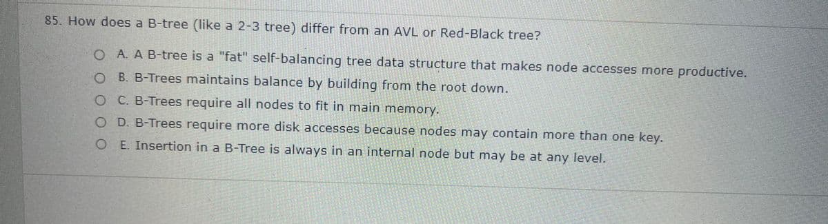 85. How does a B-tree (like a 2-3 tree) differ from an AVL or Red-Black tree?
O A. A B-tree is a "fat" self-balancing tree data structure that makes node accesses more productive.
O B. B-Trees maintains balance by building from the root down.
O C. B-Trees require all nodes to fit in main memory.
O D. B-Trees require more disk accesses because nodes may contain more than one key.
O E. Insertion in a B-Tree is always in an internal node but may be at any level.
