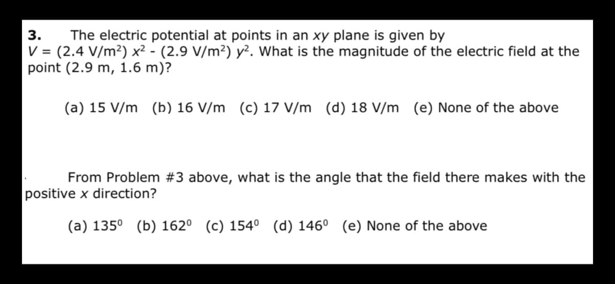 The electric potential at points in an xy plane is given by
V = (2.4 V/m²) x² - (2.9 V/m²) y². What is the magnitude of the electric field at the
point (2.9 m, 1.6 m)?
3.
(a) 15 V/m (b) 16 V/m (c) 17 V/m (d) 18 V/m (e) None of the above
From Problem #3 above, what is the angle that the field there makes with the
positive x direction?
(a) 135° (b) 162° (c) 154° (d) 146° (e) None of the above
