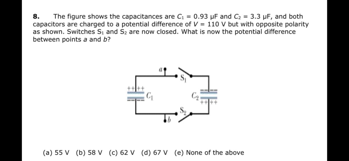 8.
The figure shows the capacitances are C1 = 0.93 µF and C2 = 3.3 µF, and both
capacitors are charged to a potential difference of V = 110 V but with opposite polarity
as shown. Switches S1 and S2 are now closed. What is now the potential difference
between points a and b?
(a) 55 V (b) 58 V (c) 62 V (d) 67 V (e) None of the above
