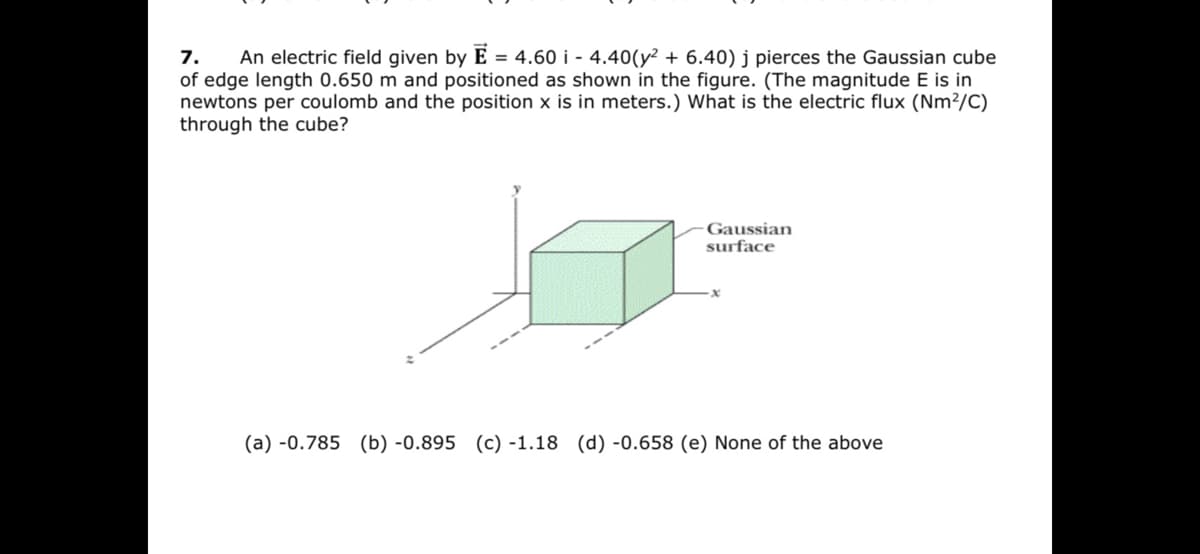 An electric field given by E = 4.60 i - 4.40(y² + 6.40) j pierces the Gaussian cube
7.
of edge length 0.650 m and positioned as shown in the figure. (The magnitude E is in
newtons per coulomb and the position x is in meters.) What is the electric flux (Nm²/C)
through the cube?
Gaussian
surface
(a) -0.785 (b) -0.895 (c) -1.18 (d) -0.658 (e) None of the above
