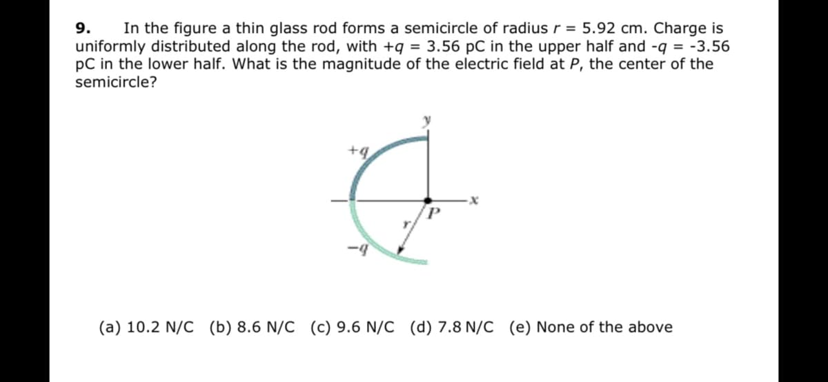 9.
In the figure a thin glass rod forms a semicircle of radius r = 5.92 cm. Charge is
uniformly distributed along the rod, with +q = 3.56 pC in the upper half and -q = -3.56
pC in the lower half. What is the magnitude of the electric field at P, the center of the
semicircle?
+q
(a) 10.2 N/C (b) 8.6 N/C (c) 9.6 N/C (d) 7.8 N/C (e) None of the above
